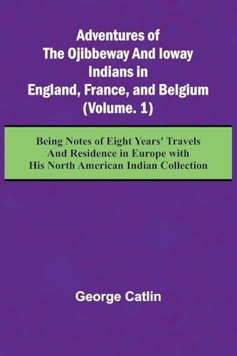 Adventures of the Ojibbeway and Ioway Indians in England, France, and Belgium; (Vol. 1) Being Notes of Eight Years' Travels and Residence in Europe with his North American Indian Collection