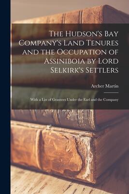 The Hudson's Bay Company's Land Tenures and the Occupation of Assiniboia by Lord Selkirk's Settlers [microform]: With a List of Grantees Under the Earl and the Company