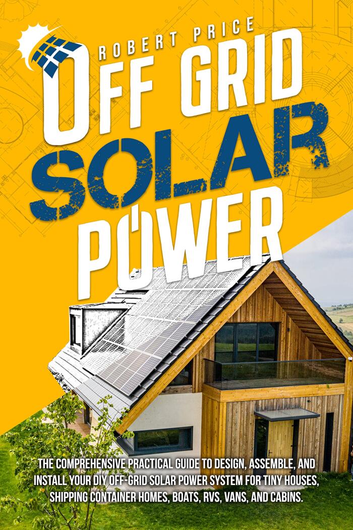 OFF-GRID SOLAR POWER: The Comprehensive Practical Guide to Design,Assemble,and Install Your DIY Off-Grid Solar Power System for Tiny Houses,Shipping Container Homes,Boats,RVs,Vans, and Cabins.