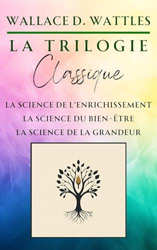 La Trilogie Classique de Wallace D. Wattles : La Science de l'Enrichissement, La Science du Bien-Être, La Science de la Grandeur (Classiques de la Nouvelle Pensée)