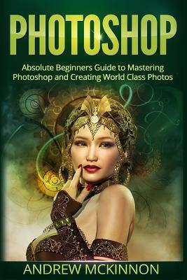 Photoshop: Absolute Beginner's Guide to Mastering Photoshop and Creating World Class Photos