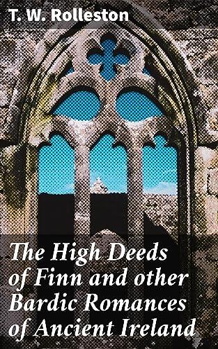 The High Deeds of Finn and other Bardic Romances of Ancient Ireland: Heroic Adventures in Ancient Ireland: Epic Tales of Finn MacCool and Celtic Mythological Heroes