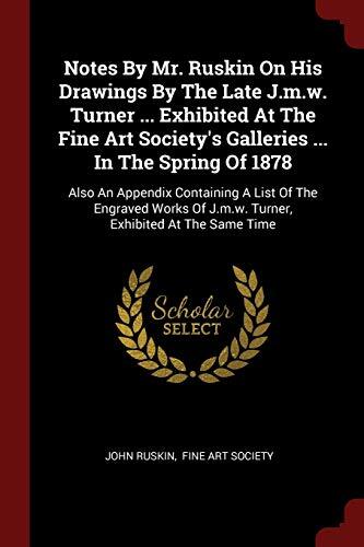Notes by John Ruskin on His Drawings by the Late J.M.W. Turner: Exhibited at the Fine Art Society's Galleries in the Spring of 1878; Also an Exhibition of J.M.W. Turner, Exhibited at the Same Time