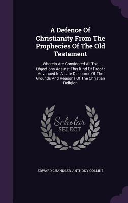 A Defence Of Christianity From The Prophecies Of The Old Testament: Wherein Are Considered All The Objections Against This Kind Of Proof : Advanced In ... Grounds And Reasons Of The Christian Religion