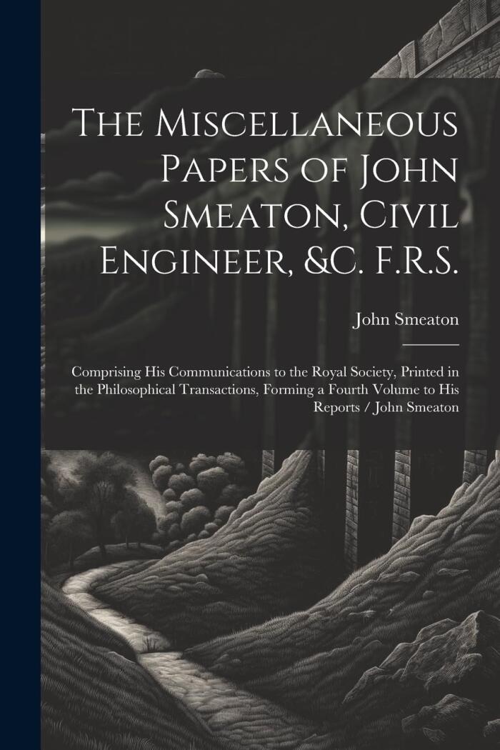 The Miscellaneous Papers of John Smeaton, Civil Engineer, &c. F.R.S.: Comprising His Communications to the Royal Society, Printed in the Philosophical ... a Fourth Volume to His Reports / John Smeaton