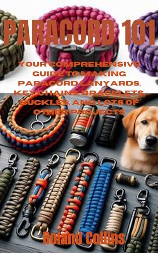 PARACORD 101: Your Comprehensive Guide to Making Paracord Lanyards, Key Chains, Bracelets, Buckles, and Lots of other Projects