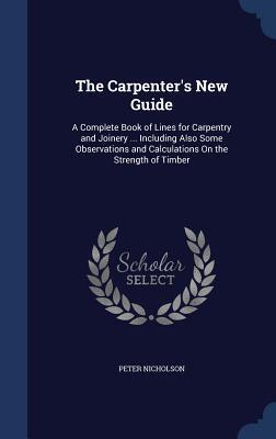 The Carpenter's New Guide: A Complete Book of Lines for Carpentry and Joinery ... Including Also Some Observations and Calculations On the Strength of Timber