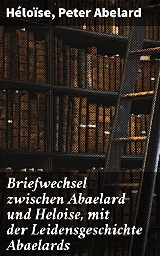 Briefwechsel zwischen Abaelard und Heloise, mit der Leidensgeschichte Abaelards: Eine mittelalterliche Liebesgeschichte aus Briefen und Leidensgeschichten