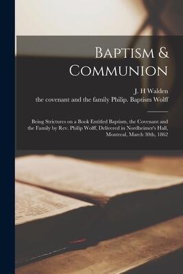 Baptism & Communion [microform]: Being Strictures on a Book Entitled Baptism, the Covenant and the Family by Rev. Philip Wolff, Delivered in Nordheimer's Hall, Montreal, March 30th, 1862