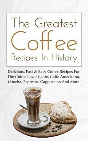 The Greatest Coffee Recipes In History: Delicious, Fast & Easy Coffee Recipes For The Coffee Lover