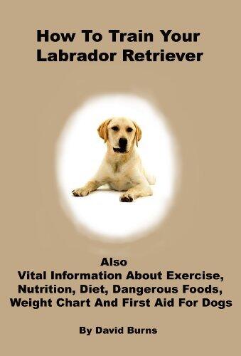 How To Train Your Labrador Retriever: Also vital information about exercise, nutrition, diet, dangerous foods, weight chart and first aid for dogs