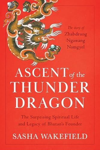 Ascent of the Thunder Dragon: The Surprising Spiritual Life and Legacy of Bhutan's Founder