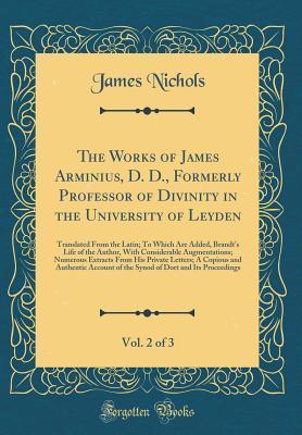 The Works of James Arminius, D. D., Formerly Professor of Divinity in the University of Leyden, Vol. 2 of 3: Translated From the Latin; To Which Are Added, Brandt's Life of the Author, With Considerab