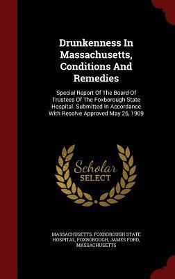 Drunkenness In Massachusetts, Conditions And Remedies: Special Report Of The Board Of Trustees Of The Foxborough State Hospital. Submitted In Accordance With Resolve Approved May 26, 1909