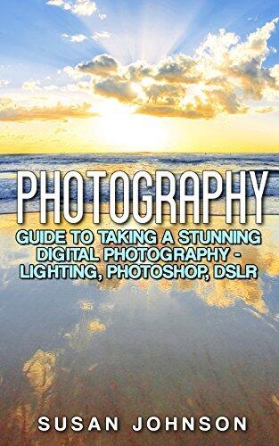 Photography: Guide to Taking a Stunning Digital Photography - Lighting, Photoshop, DSLR