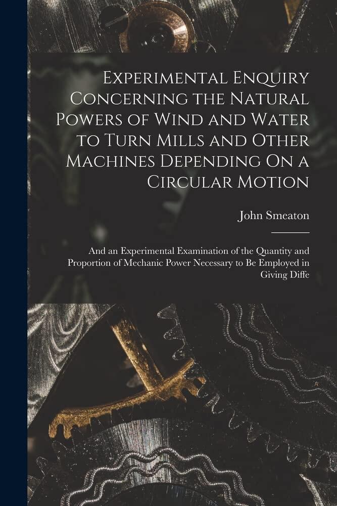 Experimental Enquiry Concerning the Natural Powers of Wind and Water to Turn Mills and Other Machines Depending On a Circular Motion: And an ... Necessary to Be Employed in Giving Diffe