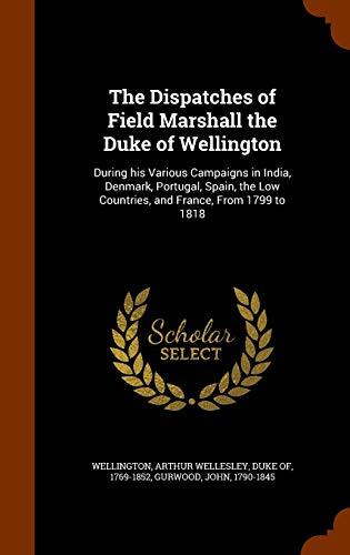 The Dispatches of Field Marshall the Duke of Wellington: During his Various Campaigns in India, Denmark, Portugal, Spain, the Low Countries, and France, From 1799 to 1818