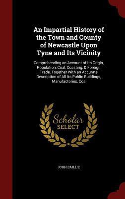An Impartial History of the Town and County of Newcastle Upon Tyne and Its Vicinity: Comprehending an Account of Its Origin, Population, Coal, ... All Its Public Buildings, Manufactories, Coa