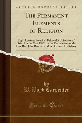 The Permanent Elements of Religion: Eight Lectures Preached Before the University of Oxford in the Year 1887, on the Foundations of the Late Rev. John Bampton, M.A., Canon of Salisbury