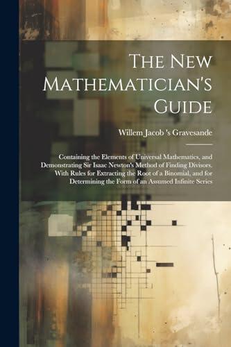 The New Mathematician's Guide: Containing the Elements of Universal Mathematics, and Demonstrating Sir Isaac Newton's Method of Finding Divisors. With ... the Form of an Assumed Infinite Series