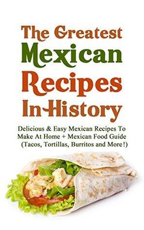 The Greatest Mexican Recipes In History: Delicious & Easy Mexican Recipes To Make At Home + Mexican Food Guide