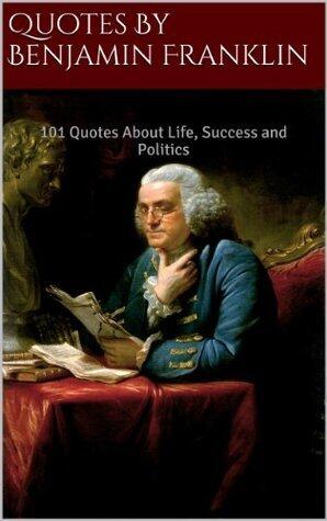 Quotes By Benjamin Franklin: 101 Quotes About Life, Success and Politics