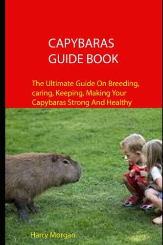 Capybaras Guide Book: The Ultimate Guide On Breeding, Caring, Keeping, Making Your Capybaras Strong And Healthy
