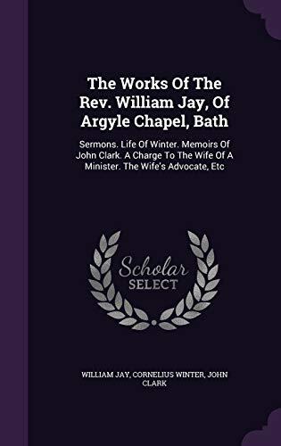 The Works Of The Rev. William Jay, Of Argyle Chapel, Bath: Sermons. Life Of Winter. Memoirs Of John Clark. A Charge To The Wife Of A Minister. The Wife's Advocate, Etc