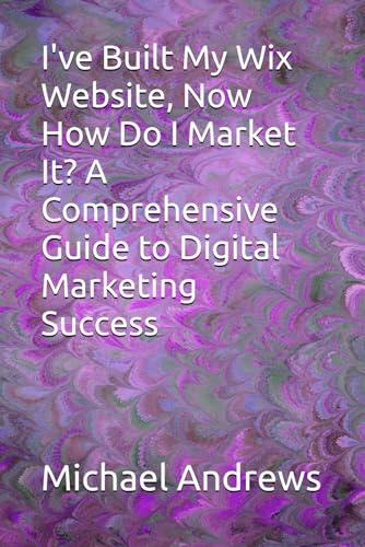 I've Built My Wix Website, Now How Do I Market It? A Comprehensive Guide to Digital Marketing Success (Wix Complete Guides To Setting Up & Optimising