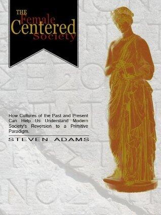 The Female Centered Society: How cultures of the past and present can help us understand modern society's reversion to a primitive paradigm