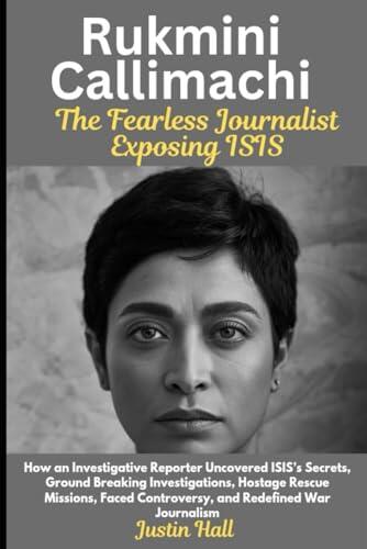Rukmini Callimachi: The Fearless Journalist Exposing ISIS: How an Investigative Reporter Uncovered ISIS's Secrets, Ground Breaking Investigations, ... Controversy, and Redefined War Journalism
