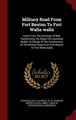 Military Road From Fort Benton To Fort Walla-walla: Letter From The Secretary Of War, Transmitting The Report Of Lieutenant Mullan, In Charge Of The ... Road From Fort Benton To Fort Walla-walla