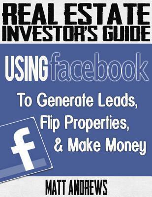 Real Estate Investor's Guide: Using Facebook to Generate Leads, Flip Properties & Make Money
