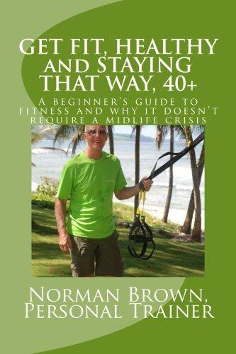 Get Fit, Healthy and Staying That Way, 40+: A Beginner's Guide to Fitness and Why it Doesn't Require a Midlife Crisis