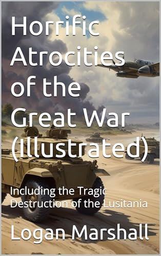 Horrific Atrocities of the Great War (Illustrated): Including the Tragic Destruction of the Lusitania
