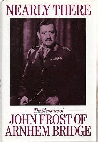 Nearly There: The Memoirs of John Frost of Arnhem Bridge