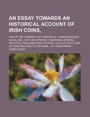 An Essay Towards An Historical Account Of Irish Coins,; And Of The Currency Of Foregin [i.e. Foreign] Monies In Ireland.: With An Appendix: Containing ... Letters Relating To The Same. | By James S