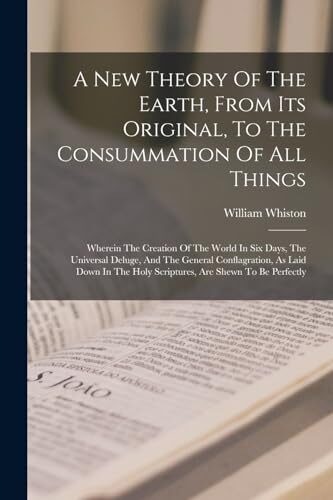 A New Theory Of The Earth, From Its Original, To The Consummation Of All Things: Wherein The Creation Of The World In Six Days, The Universal Deluge, ... Holy Scriptures, Are Shewn To Be Perfectly