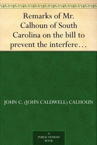 Remarks of Mr. Calhoun of South Carolina on the bill to prevent the interference of certain federal officers in elections: delivered in the Senate of the United States February 22, 1839