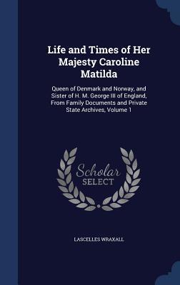 Life and Times of Her Majesty Caroline Matilda: Queen of Denmark and Norway, and Sister of H. M. George III of England, From Family Documents and Private State Archives, Volume 1