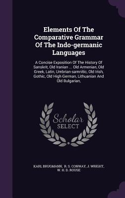 Elements Of The Comparative Grammar Of The Indo-germanic Languages: A Concise Exposition Of The History Of Sanskrit, Old Iranian ... Old Armenian, Old ... High German, Lithuanian And Old Bulgarian,