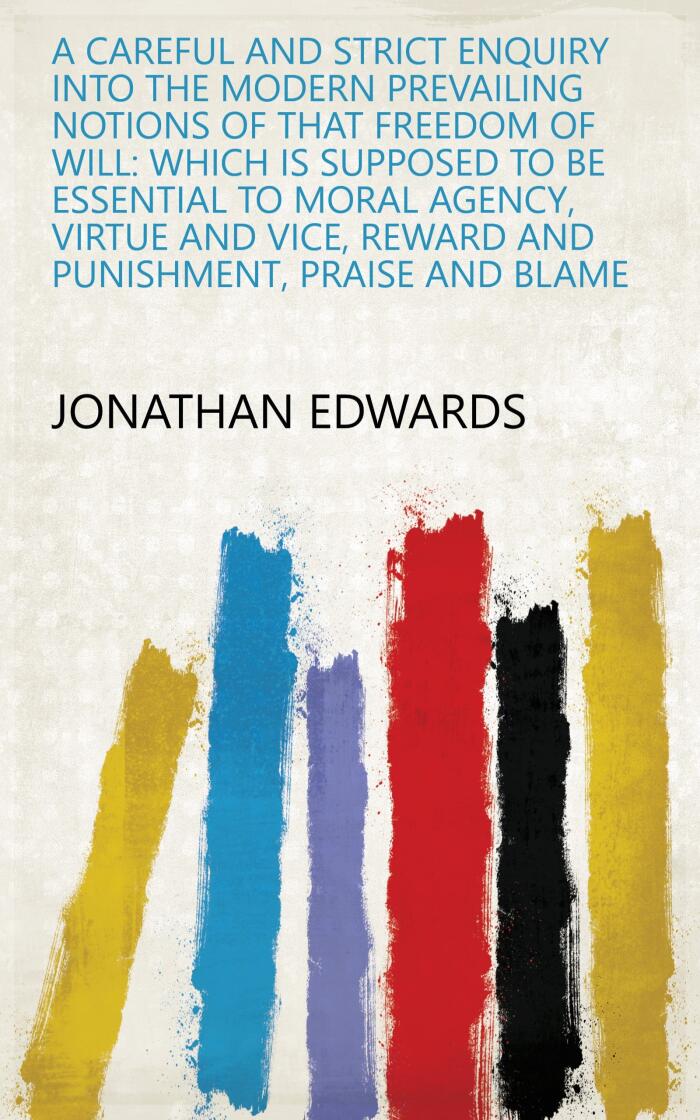 A Careful And Strict Enquiry Into The Modern Prevailing Notions Of That Freedom Of Will: Which Is Supposed To Be Essential To Moral Agency, Virtue And Vice, Reward And Punishment, Praise And Blame