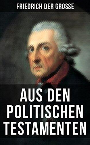 Friedrich der Große: Aus den Politischen Testamenten: Finanzwirtschaft, Wirtschaftspolitik, Regierungssystem, Äußere Politik, Testament und viel mehr...