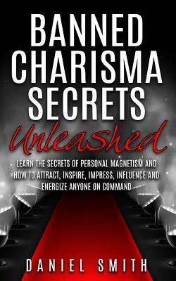 Banned Charisma Secrets Unleashed: Learn The Secrets Of Personal Magnetism And How To Attract, Inspire, Impress, Influence And Energize Anyone On Command