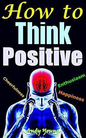 How to Think Positive: Gaining Power of Positive Thinking, Having Positive Attitude, Living With Cheerfulness, Enthusiasm and Full of Happiness