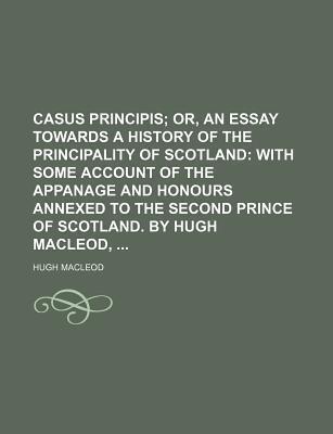 Casus Principis; Or, an Essay Towards a History of the Principality of Scotland with Some Account of the Appanage and Honours Annexed to the Second Prince of Scotland. by Hugh MacLeod