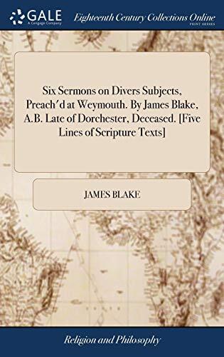 Six Sermons on Divers Subjects, Preach'd at Weymouth. By James Blake, A.B. Late of Dorchester, Deceased. [Five Lines of Scripture Texts]