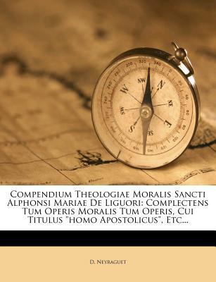 Compendium Theologiae Moralis Sancti Alphonsi Mariae De Liguori: Complectens Tum Operis Moralis Tum Operis, Cui Titulus Homo Apostolicus, Etc...