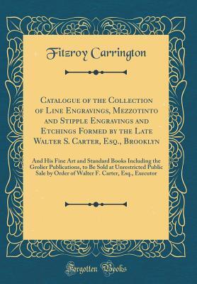 Catalogue of the Collection of Line Engravings, Mezzotinto and Stipple Engravings and Etchings Formed by the Late Walter S. Carter, Esq., Brooklyn: ... to Be Sold at Unrestricted Public S