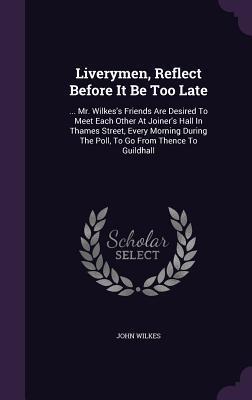 Liverymen, Reflect Before It Be Too Late: ... Mr. Wilkes's Friends Are Desired To Meet Each Other At Joiner's Hall In Thames Street, Every Morning During The Poll, To Go From Thence To Guildhall